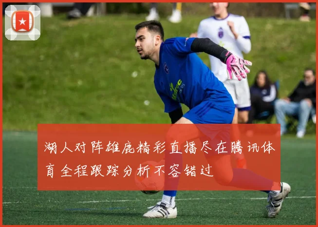 湖人对阵雄鹿精彩直播尽在腾讯体育全程跟踪分析不容错过