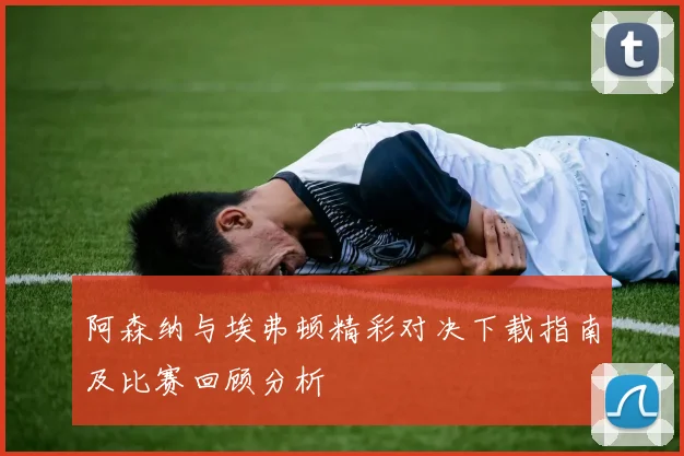 阿森纳与埃弗顿精彩对决下载指南及比赛回顾分析