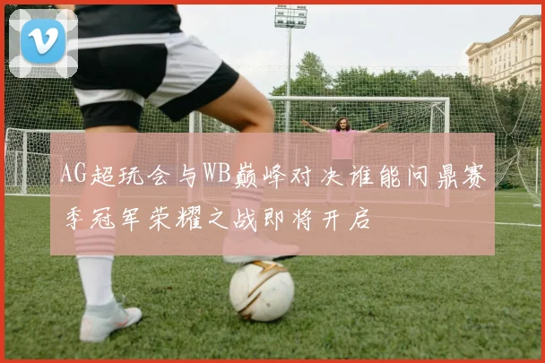 AG超玩会与WB巅峰对决谁能问鼎赛季冠军荣耀之战即将开启