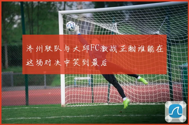 济州联队与大邱FC激战正酣谁能在这场对决中笑到最后