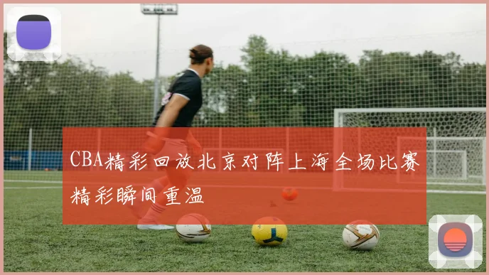 CBA精彩回放北京对阵上海全场比赛精彩瞬间重温