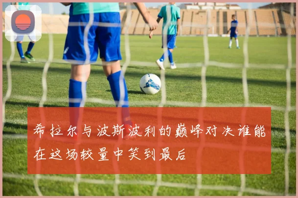 希拉尔与波斯波利的巅峰对决谁能在这场较量中笑到最后