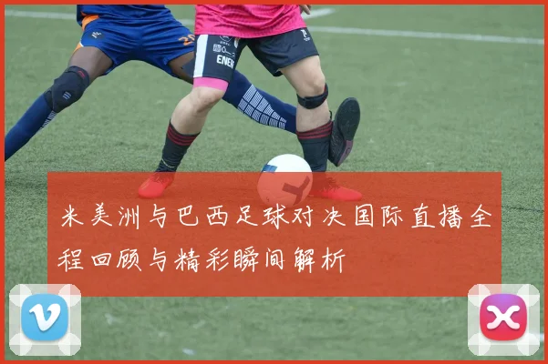 米美洲与巴西足球对决国际直播全程回顾与精彩瞬间解析
