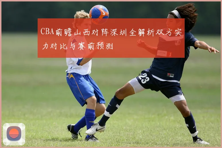 CBA前瞻山西对阵深圳全解析双方实力对比与赛前预测