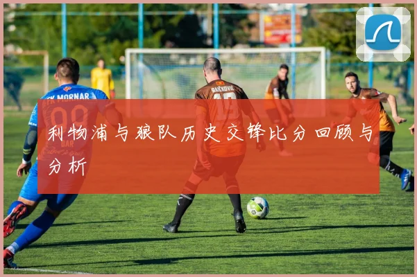 利物浦与狼队历史交锋比分回顾与分析