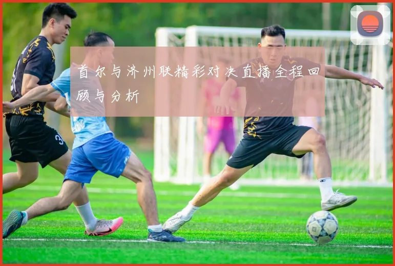 首尔与济州联精彩对决直播全程回顾与分析