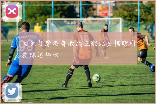 马竞与摩洛哥激战正酣比分揭晓引发球迷热议