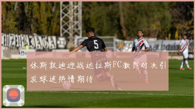 休斯敦迪迎战达拉斯FC激烈对决引发球迷热情期待