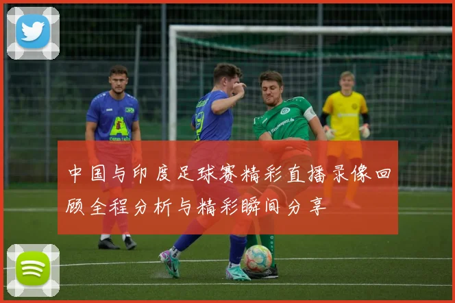 中国与印度足球赛精彩直播录像回顾全程分析与精彩瞬间分享