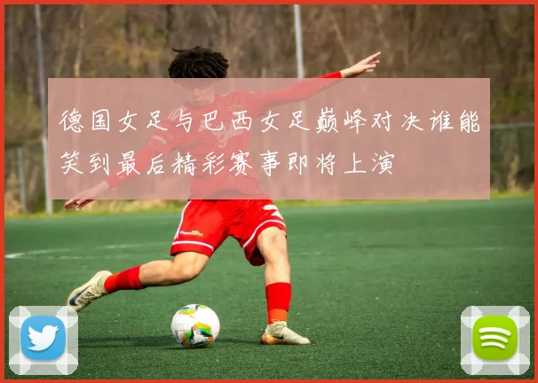 德国女足与巴西女足巅峰对决谁能笑到最后精彩赛事即将上演