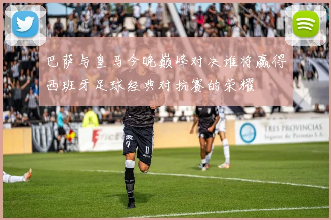 巴萨与皇马今晚巅峰对决谁将赢得西班牙足球经典对抗赛的荣耀