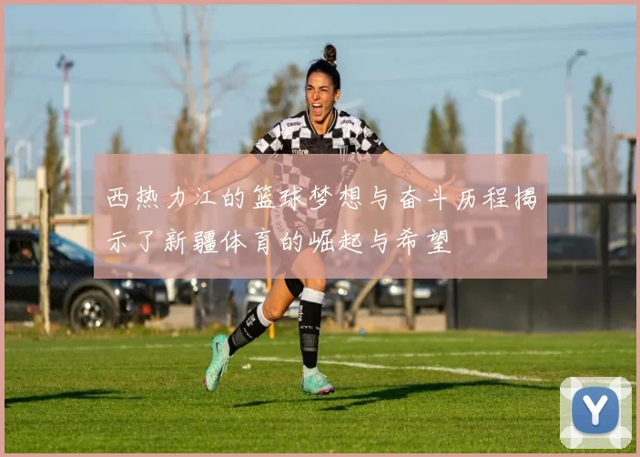 西热力江的篮球梦想与奋斗历程揭示了新疆体育的崛起与希望