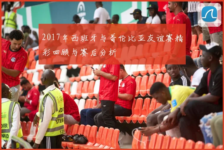 2017年西班牙与哥伦比亚友谊赛精彩回顾与赛后分析
