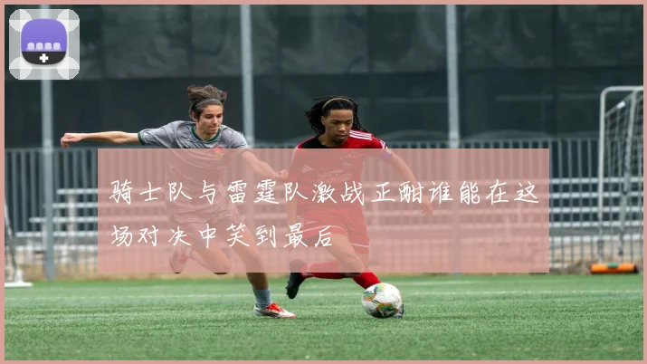 骑士队与雷霆队激战正酣谁能在这场对决中笑到最后