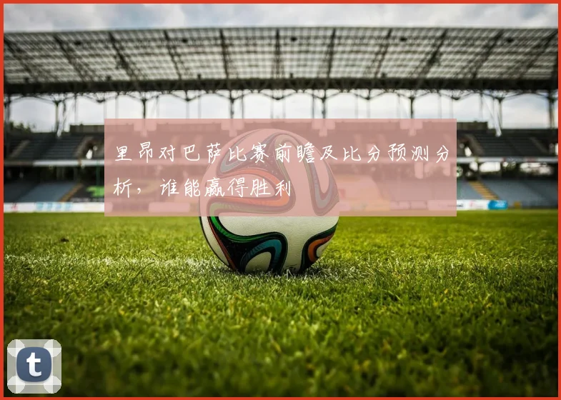 里昂对巴萨比赛前瞻及比分预测分析，谁能赢得胜利