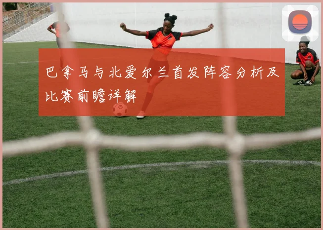 巴拿马与北爱尔兰首发阵容分析及比赛前瞻详解