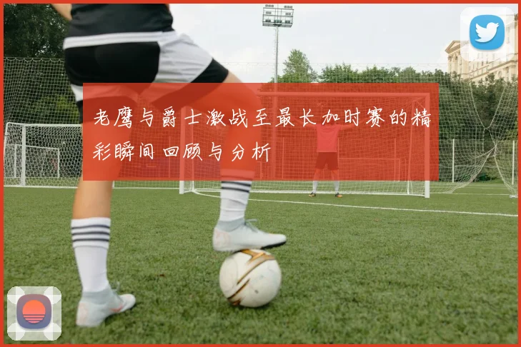 老鹰与爵士激战至最长加时赛的精彩瞬间回顾与分析