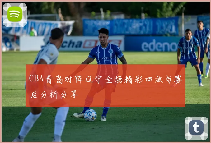 CBA青岛对阵辽宁全场精彩回放与赛后分析分享