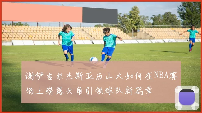 谢伊吉尔杰斯亚历山大如何在NBA赛场上崭露头角引领球队新篇章