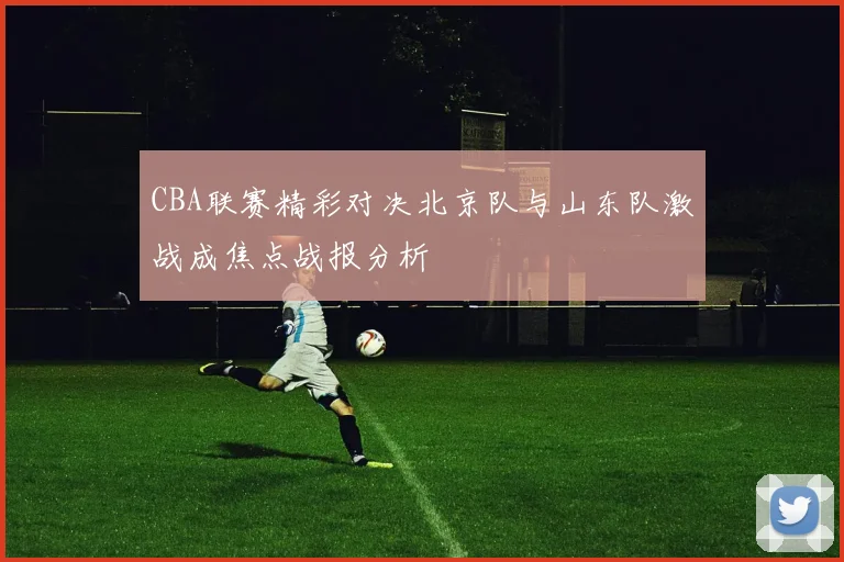 CBA联赛精彩对决北京队与山东队激战成焦点战报分析