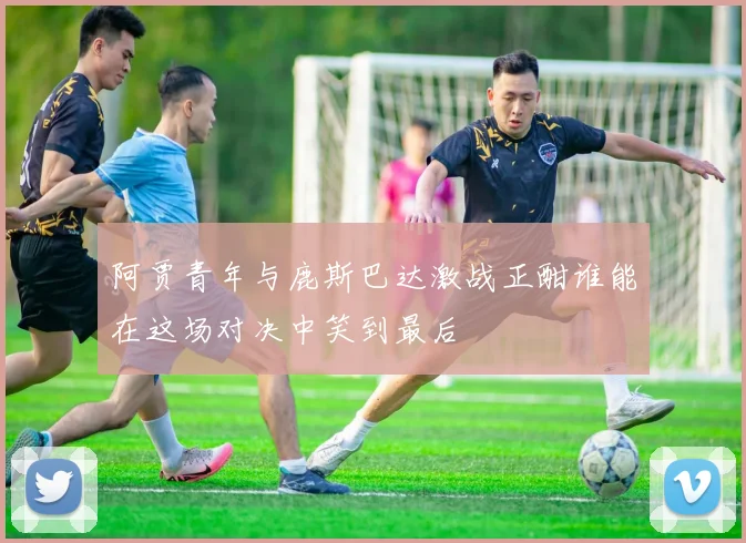 阿贾青年与鹿斯巴达激战正酣谁能在这场对决中笑到最后