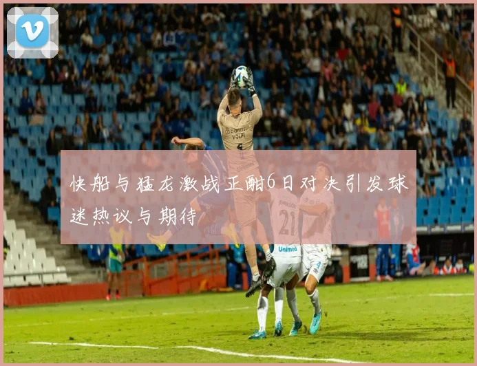 快船与猛龙激战正酣6日对决引发球迷热议与期待
