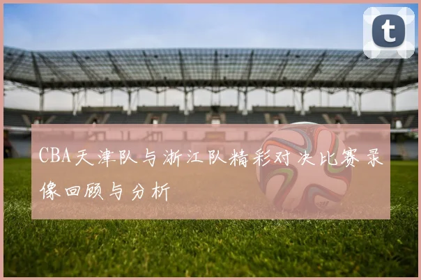 CBA天津队与浙江队精彩对决比赛录像回顾与分析
