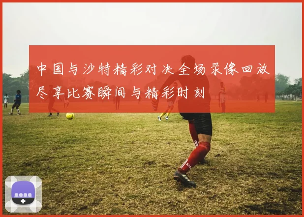中国与沙特精彩对决全场录像回放尽享比赛瞬间与精彩时刻