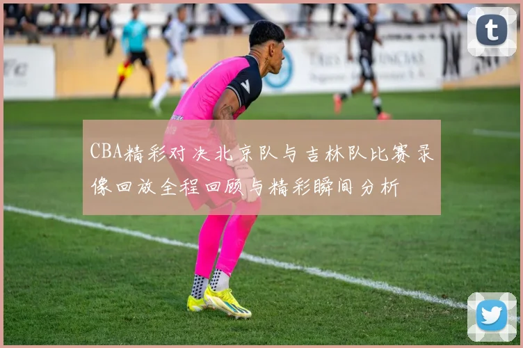 CBA精彩对决北京队与吉林队比赛录像回放全程回顾与精彩瞬间分析