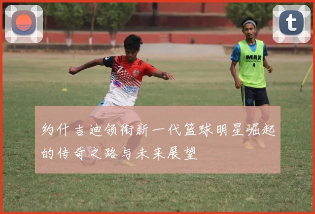 约什吉迪领衔新一代篮球明星崛起的传奇之路与未来展望