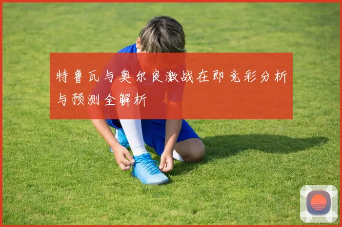 特鲁瓦与奥尔良激战在即竞彩分析与预测全解析