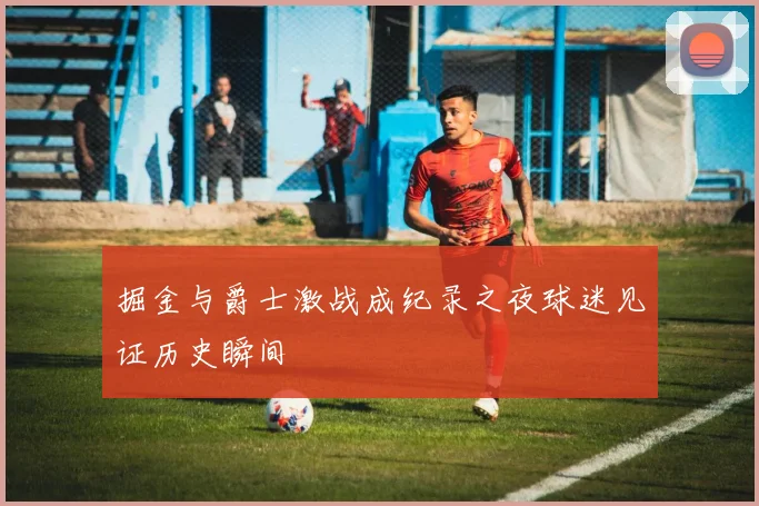 掘金与爵士激战成纪录之夜球迷见证历史瞬间