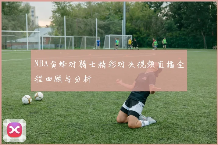 NBA黄蜂对骑士精彩对决视频直播全程回顾与分析