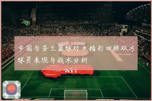 中国与芬兰篮球对决精彩回顾双方球员表现与战术分析