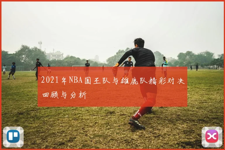 2021年NBA国王队与雄鹿队精彩对决回顾与分析