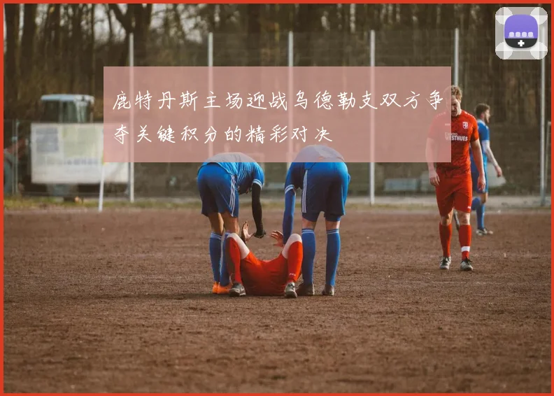 鹿特丹斯主场迎战乌德勒支双方争夺关键积分的精彩对决