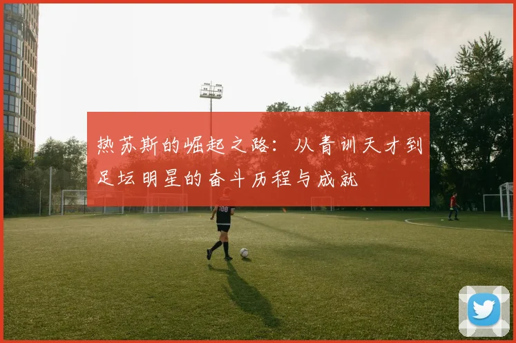 热苏斯的崛起之路：从青训天才到足坛明星的奋斗历程与成就