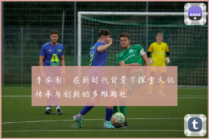 李泓澎：在新时代背景下探索文化传承与创新的多维路径
