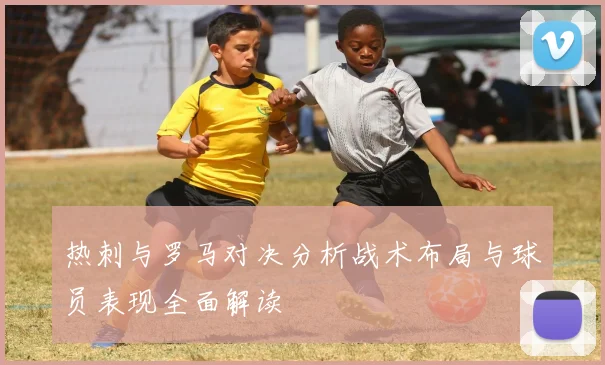 热刺与罗马对决分析战术布局与球员表现全面解读