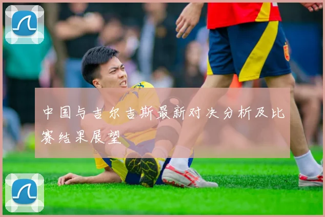 中国与吉尔吉斯最新对决分析及比赛结果展望