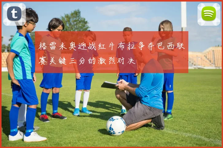 格雷米奥迎战红牛布拉争夺巴西联赛关键三分的激烈对决