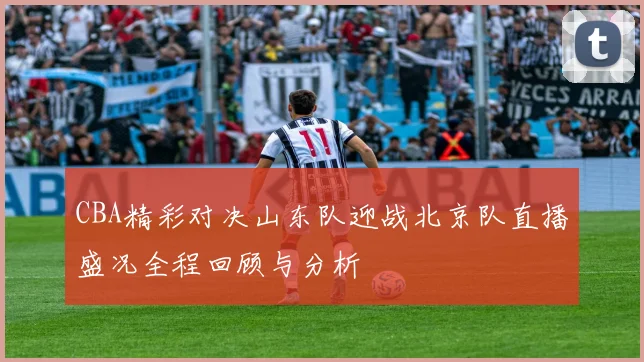 CBA精彩对决山东队迎战北京队直播盛况全程回顾与分析