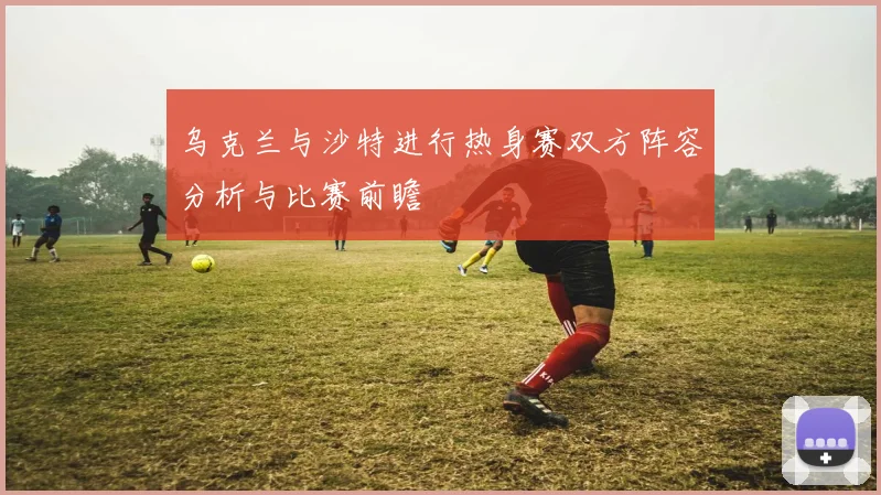 乌克兰与沙特进行热身赛双方阵容分析与比赛前瞻