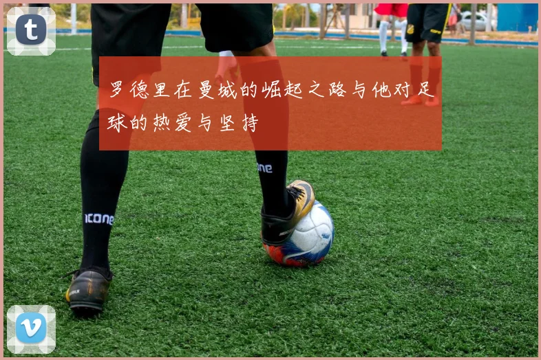 罗德里在曼城的崛起之路与他对足球的热爱与坚持