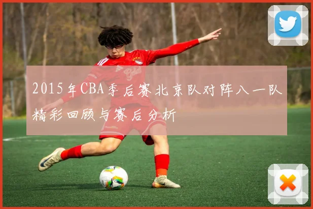 2015年CBA季后赛北京队对阵八一队精彩回顾与赛后分析