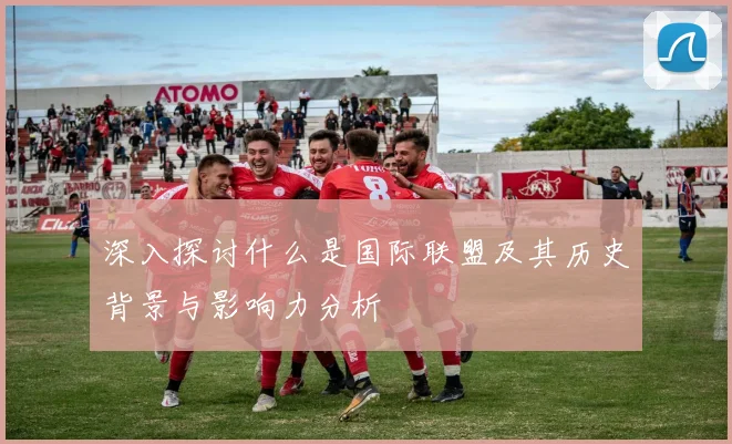 深入探讨什么是国际联盟及其历史背景与影响力分析
