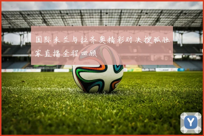 国际米兰与拉齐奥精彩对决搜狐独家直播全程回顾