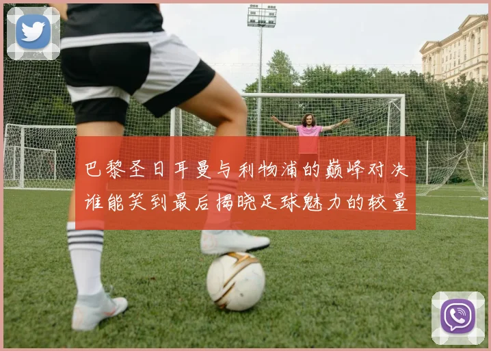 巴黎圣日耳曼与利物浦的巅峰对决谁能笑到最后揭晓足球魅力的较量