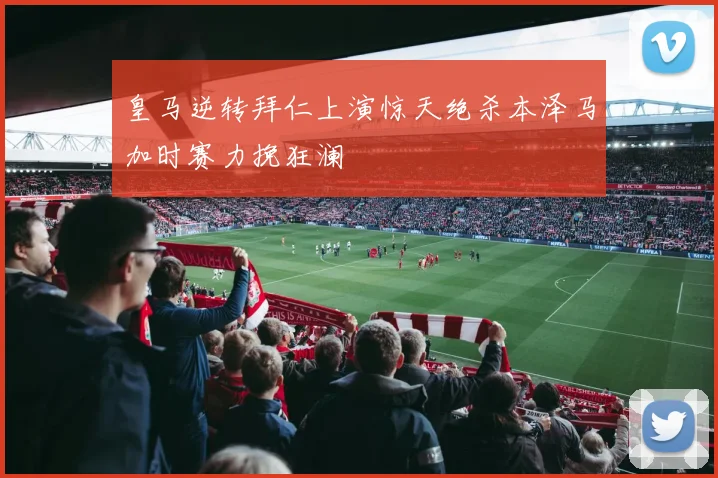 皇马逆转拜仁上演惊天绝杀本泽马加时赛力挽狂澜
