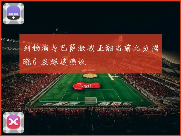 利物浦与巴萨激战正酣当前比分揭晓引发球迷热议